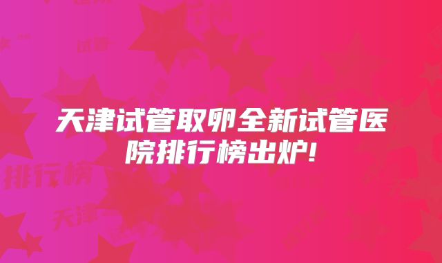 天津试管取卵全新试管医院排行榜出炉!