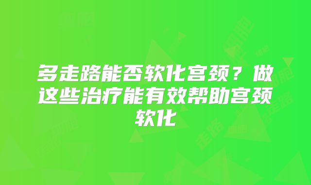 多走路能否软化宫颈?做这些治疗能有效帮助宫颈软化