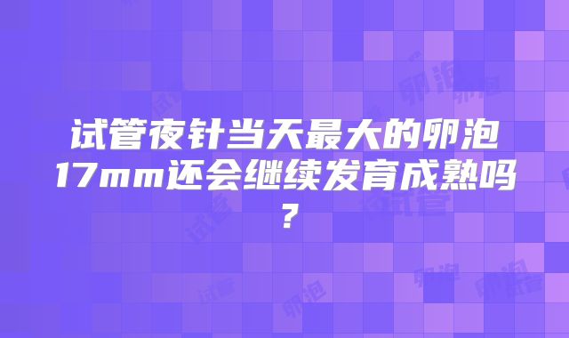 试管夜针当天最大的卵泡17mm还会继续发育成熟吗?