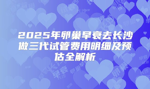 2025年卵巢早衰去长沙做三代试管费用明细及预估全解析