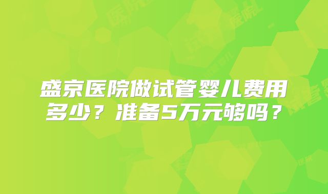 盛京医院做试管婴儿费用多少？准备5万元够吗？