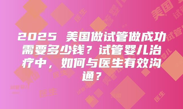 2025 美国做试管做成功需要多少钱？试管婴儿治疗中，如何与医生有效沟通？