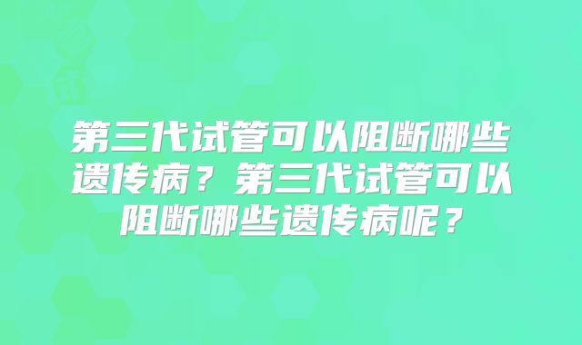 第三代试管可以阻断哪些遗传病?第三代试管可以阻断哪些遗传病呢?