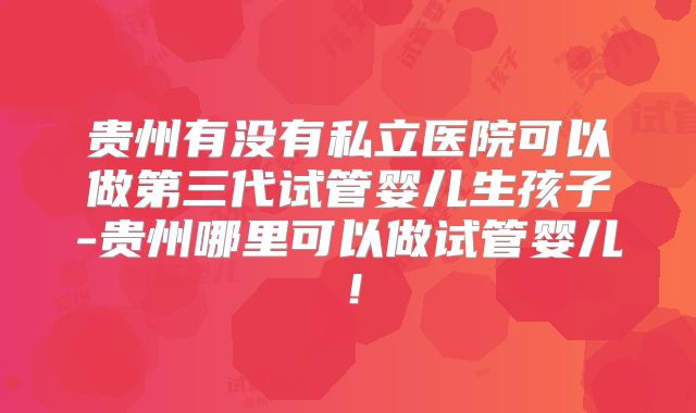 贵州有没有私立医院可以做第三代试管婴儿生孩子-贵州哪里可以做试管婴儿！