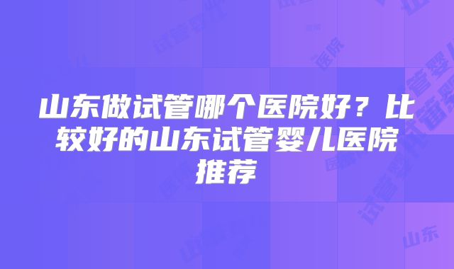 山东做试管哪个医院好？比较好的山东试管婴儿医院推荐