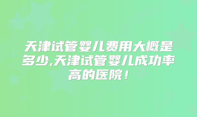 天津试管婴儿费用大概是多少,天津试管婴儿成功率高的医院！