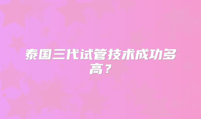 泰国三代试管技术成功多高?