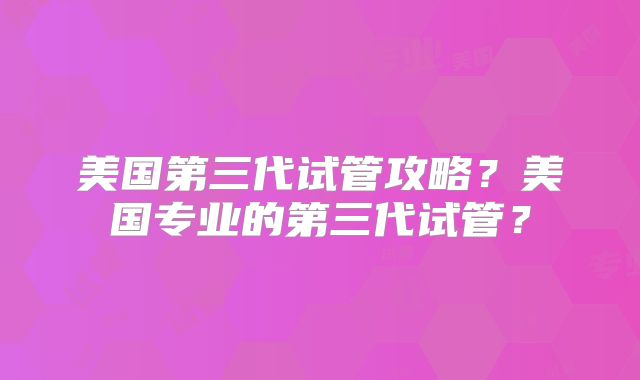 美国第三代试管攻略？美国专业的第三代试管？