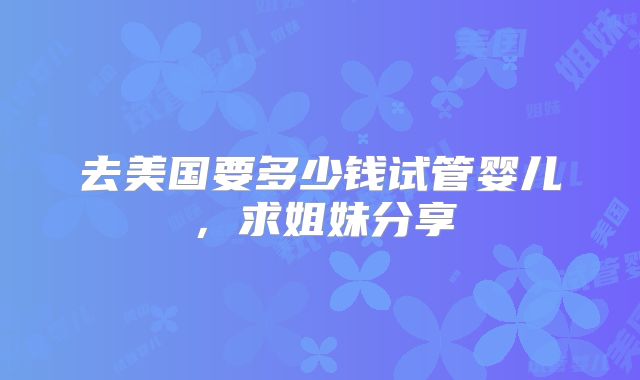 去美国要多少钱试管婴儿，求姐妹分享