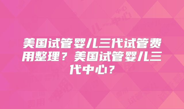 美国试管婴儿三代试管费用整理？美国试管婴儿三代中心？