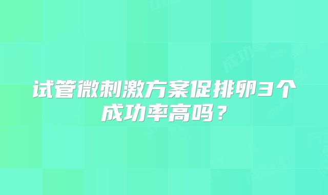 试管微刺激方案促排卵3个成功率高吗？