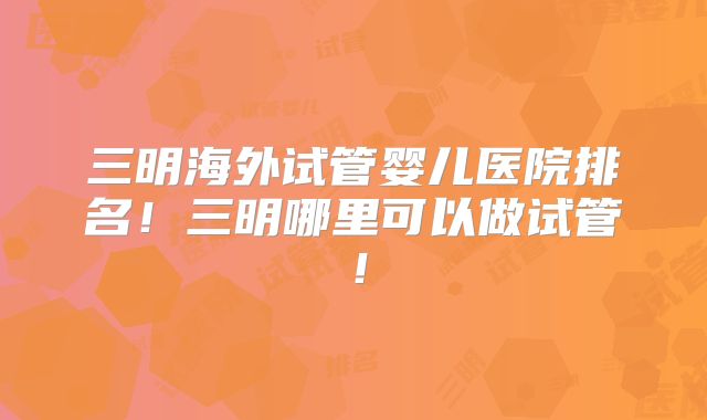 三明海外试管婴儿医院排名!三明哪里可以做试管!