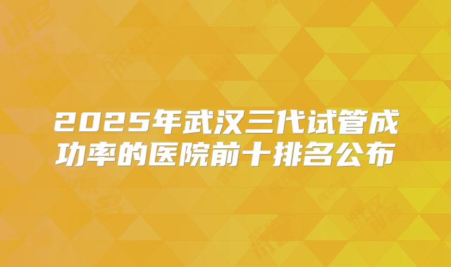 2025年武汉三代试管成功率的医院前十排名公布