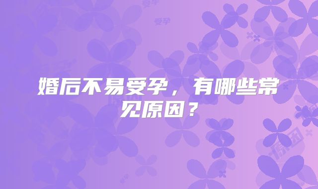 婚后不易受孕，有哪些常见原因？