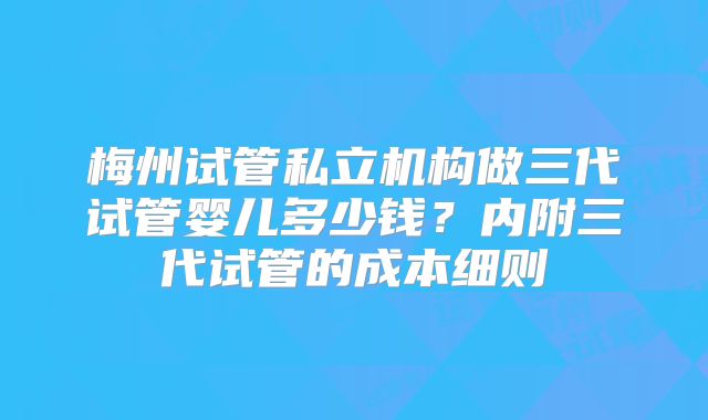 梅州试管私立机构做三代试管婴儿多少钱？内附三代试管的成本细则