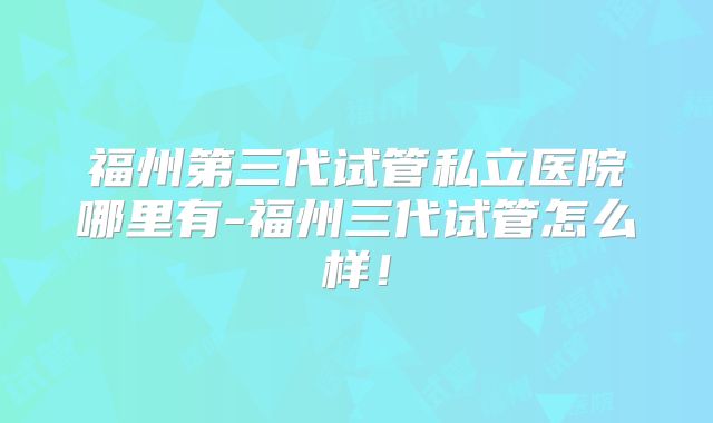 福州第三代试管私立医院哪里有-福州三代试管怎么样！