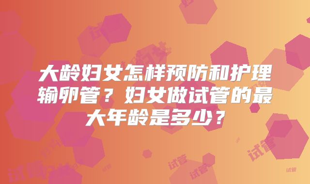 大龄妇女怎样预防和护理输卵管？妇女做试管的最大年龄是多少？