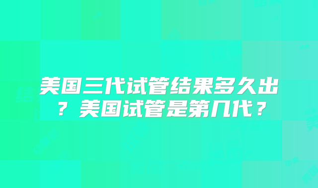 美国三代试管结果多久出?美国试管是第几代?
