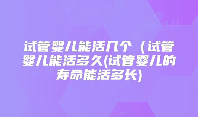 试管婴儿能活几个(试管婴儿能活多久(试管婴儿的寿命能活多长)