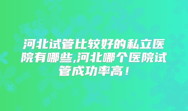 河北试管比较好的私立医院有哪些,河北哪个医院试管成功率高！