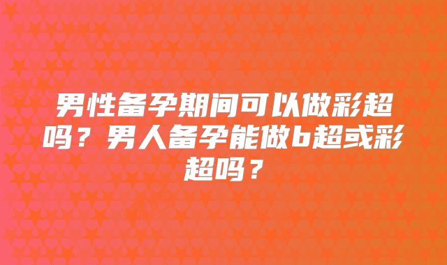 男性备孕期间可以做彩超吗？男人备孕能做b超或彩超吗？