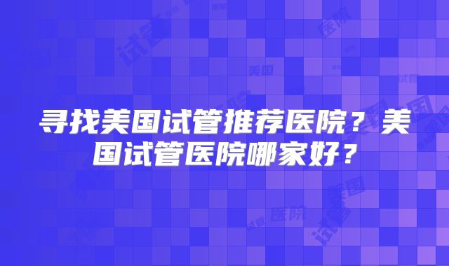 寻找美国试管推荐医院？美国试管医院哪家好？