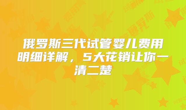 俄罗斯三代试管婴儿费用明细详解，5大花销让你一清二楚