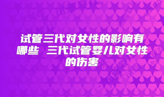 试管三代对女性的影响有哪些 三代试管婴儿对女性的伤害