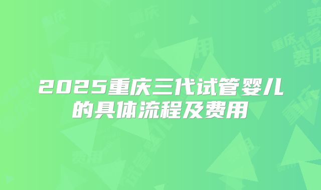 2025重庆三代试管婴儿的具体流程及费用