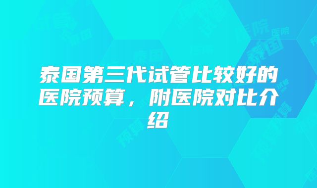 泰国第三代试管比较好的医院预算，附医院对比介绍