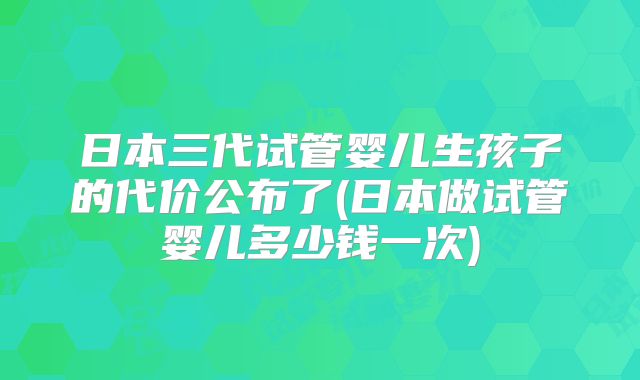 日本三代试管婴儿生孩子的代价公布了(日本做试管婴儿多少钱一次)
