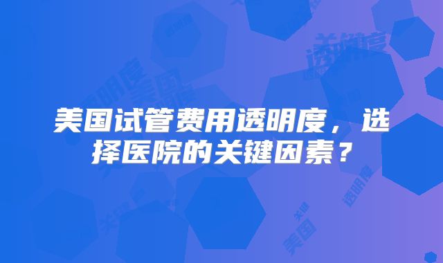 美国试管费用透明度，选择医院的关键因素？