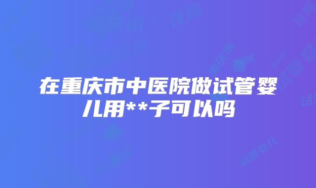 在重庆市中医院做试管婴儿用**子可以吗