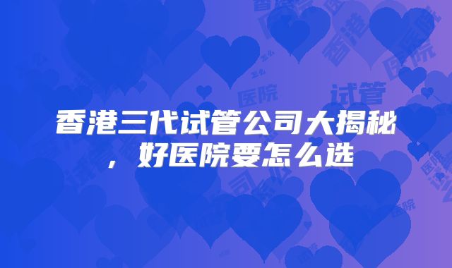 香港三代试管公司大揭秘，好医院要怎么选