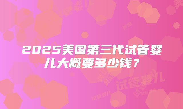 2025美国第三代试管婴儿大概要多少钱?