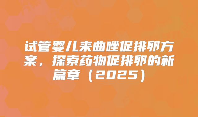 试管婴儿来曲唑促排卵方案,探索药物促排卵的新篇章(2025)