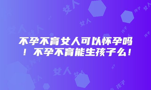 不孕不育女人可以怀孕吗！不孕不育能生孩子么！