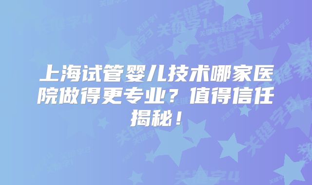 上海试管婴儿技术哪家医院做得更专业？值得信任揭秘！