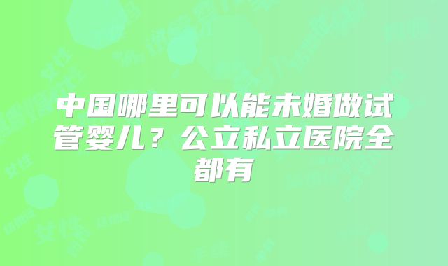 中国哪里可以能未婚做试管婴儿？公立私立医院全都有