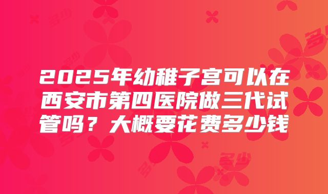 2025年幼稚子宫可以在西安市第四医院做三代试管吗？大概要花费多少钱