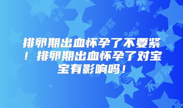 排卵期出血怀孕了不要紧！排卵期出血怀孕了对宝宝有影响吗！