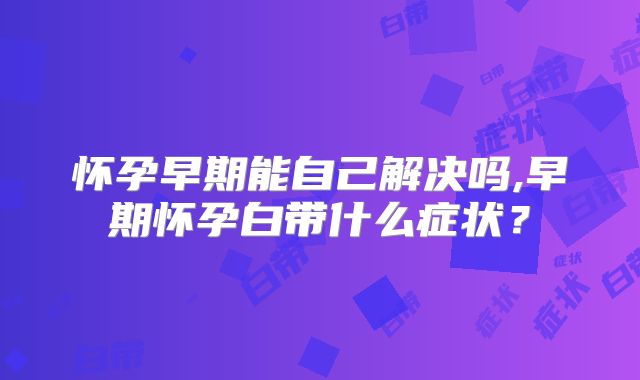 怀孕早期能自己解决吗,早期怀孕白带什么症状？