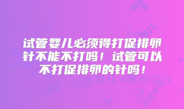 试管婴儿必须得打促排卵针不能不打吗！试管可以不打促排卵的针吗！