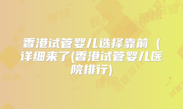 香港试管婴儿选择靠前（详细来了(香港试管婴儿医院排行)