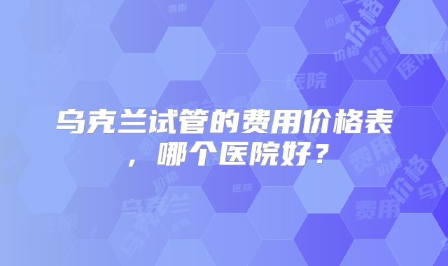乌克兰试管的费用价格表，哪个医院好？