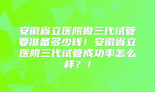安徽省立医院做三代试管要准备多少钱!安徽省立医院三代试管成功率怎么样?!