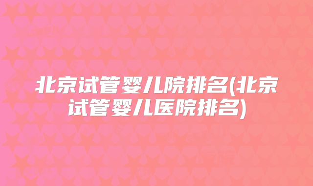 北京试管婴儿院排名(北京试管婴儿医院排名)