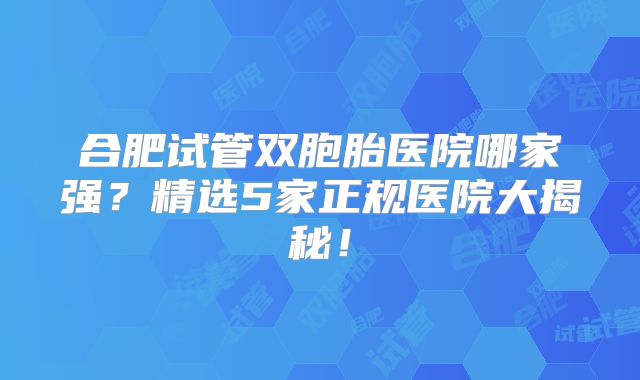 合肥试管双胞胎医院哪家强？精选5家正规医院大揭秘！