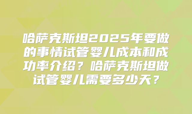 哈萨克斯坦2025年要做的事情试管婴儿成本和成功率介绍？哈萨克斯坦做试管婴儿需要多少天？