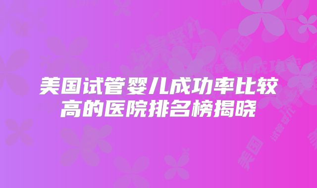 美国试管婴儿成功率比较高的医院排名榜揭晓